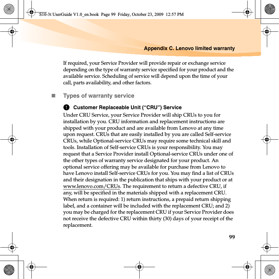 Appendix C. Lenovo limited warranty99If required, your Service Provider will provide repair or exchange service depending on the type of warranty service specified for your product and the available service. Scheduling of service will depend upon the time of your call, parts availability, and other factors. Types of warranty service1Customer Replaceable Unit (“CRU”) ServiceUnder CRU Service, your Service Provider will ship CRUs to you for installation by you. CRU information and replacement instructions are shipped with your product and are available from Lenovo at any time upon request. CRUs that are easily installed by you are called Self-service CRUs, while Optional-service CRUs may require some technical skill and tools. Installation of Self-service CRUs is your responsibility. You may request that a Service Provider install Optional-service CRUs under one of the other types of warranty service designated for your product. An optional service offering may be available for purchase from Lenovo to have Lenovo install Self-service CRUs for you. You may find a list of CRUs and their designation in the publication that ships with your product or at www.lenovo.com/CRUs. The requirement to return a defective CRU, if any, will be specified in the materials shipped with a replacement CRU. When return is required: 1) return instructions, a prepaid return shipping label, and a container will be included with the replacement CRU; and 2) you may be charged for the replacement CRU if your Service Provider does not receive the defective CRU within thirty (30) days of your receipt of the replacement.S10-3t UserGuide V1.0_en.book  Page 99  Friday, October 23, 2009  12:57 PM
