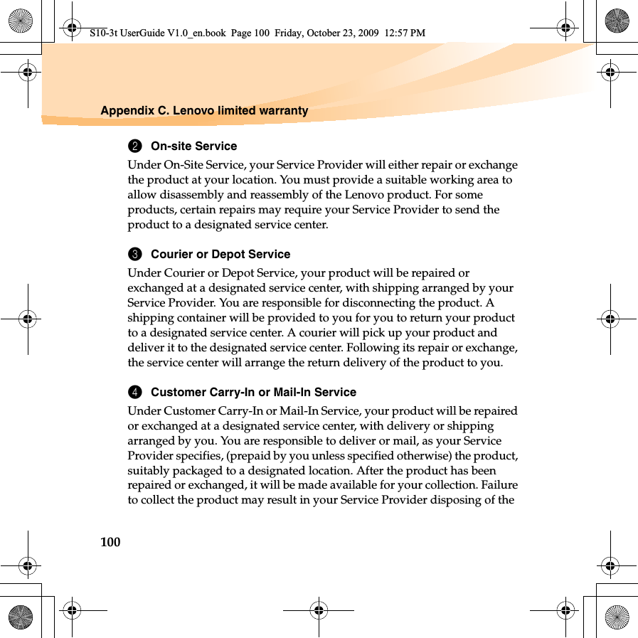 100Appendix C. Lenovo limited warranty2On-site ServiceUnder On-Site Service, your Service Provider will either repair or exchange the product at your location. You must provide a suitable working area to allow disassembly and reassembly of the Lenovo product. For some products, certain repairs may require your Service Provider to send the product to a designated service center. 3Courier or Depot ServiceUnder Courier or Depot Service, your product will be repaired or exchanged at a designated service center, with shipping arranged by your Service Provider. You are responsible for disconnecting the product. A shipping container will be provided to you for you to return your product to a designated service center. A courier will pick up your product and deliver it to the designated service center. Following its repair or exchange, the service center will arrange the return delivery of the product to you. 4Customer Carry-In or Mail-In ServiceUnder Customer Carry-In or Mail-In Service, your product will be repaired or exchanged at a designated service center, with delivery or shipping arranged by you. You are responsible to deliver or mail, as your Service Provider specifies, (prepaid by you unless specified otherwise) the product, suitably packaged to a designated location. After the product has been repaired or exchanged, it will be made available for your collection. Failure to collect the product may result in your Service Provider disposing of the S10-3t UserGuide V1.0_en.book  Page 100  Friday, October 23, 2009  12:57 PM