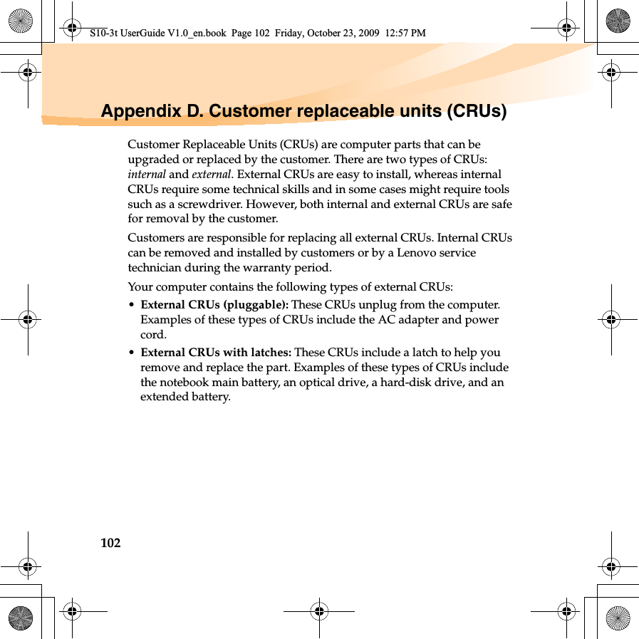 102Appendix D. Customer replaceable units (CRUs)Customer Replaceable Units (CRUs) are computer parts that can be upgraded or replaced by the customer. There are two types of CRUs: internal and external. External CRUs are easy to install, whereas internal CRUs require some technical skills and in some cases might require tools such as a screwdriver. However, both internal and external CRUs are safe for removal by the customer.Customers are responsible for replacing all external CRUs. Internal CRUs can be removed and installed by customers or by a Lenovo service technician during the warranty period.Your computer contains the following types of external CRUs:•External CRUs (pluggable): These CRUs unplug from the computer. Examples of these types of CRUs include the AC adapter and power cord.•External CRUs with latches: These CRUs include a latch to help you remove and replace the part. Examples of these types of CRUs include the notebook main battery, an optical drive, a hard-disk drive, and an extended battery.S10-3t UserGuide V1.0_en.book  Page 102  Friday, October 23, 2009  12:57 PM