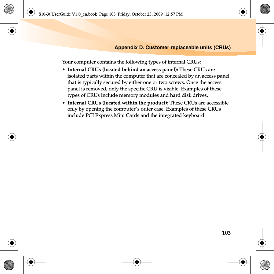 Appendix D. Customer replaceable units (CRUs)103Your computer contains the following types of internal CRUs:•Internal CRUs (located behind an access panel): These CRUs are isolated parts within the computer that are concealed by an access panel that is typically secured by either one or two screws. Once the access panel is removed, only the specific CRU is visible. Examples of these types of CRUs include memory modules and hard disk drives.•Internal CRUs (located within the product): These CRUs are accessible only by opening the computer’s outer case. Examples of these CRUs include PCI Express Mini Cards and the integrated keyboard.S10-3t UserGuide V1.0_en.book  Page 103  Friday, October 23, 2009  12:57 PM