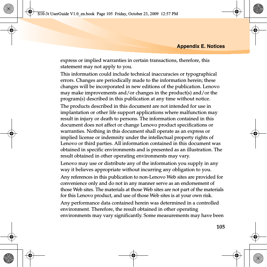 Appendix E. Notices105express or implied warranties in certain transactions, therefore, this statement may not apply to you.This information could include technical inaccuracies or typographical errors. Changes are periodically made to the information herein; these changes will be incorporated in new editions of the publication. Lenovo may make improvements and/or changes in the product(s) and/or the program(s) described in this publication at any time without notice.The products described in this document are not intended for use in implantation or other life support applications where malfunction may result in injury or death to persons. The information contained in this document does not affect or change Lenovo product specifications or warranties. Nothing in this document shall operate as an express or implied license or indemnity under the intellectual property rights of Lenovo or third parties. All information contained in this document was obtained in specific environments and is presented as an illustration. The result obtained in other operating environments may vary.Lenovo may use or distribute any of the information you supply in any way it believes appropriate without incurring any obligation to you.Any references in this publication to non-Lenovo Web sites are provided for convenience only and do not in any manner serve as an endorsement of those Web sites. The materials at those Web sites are not part of the materials for this Lenovo product, and use of those Web sites is at your own risk.Any performance data contained herein was determined in a controlled environment. Therefore, the result obtained in other operating environments may vary significantly. Some measurements may have been S10-3t UserGuide V1.0_en.book  Page 105  Friday, October 23, 2009  12:57 PM