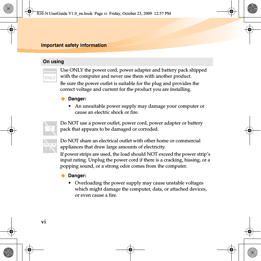 viImportant safety informationOn usingUse ONLY the power cord, power adapter and battery pack shipped with the computer and never use them with another product.Be sure the power outlet is suitable for the plug and provides the correct voltage and current for the product you are installing.Danger:• An unsuitable power supply may damage your computer or cause an electric shock or fire.Do NOT use a power outlet, power cord, power adapter or battery pack that appears to be damaged or corroded.Do NOT share an electrical outlet with other home or commercial appliances that draw large amounts of electricity.If power strips are used, the load should NOT exceed the power strip’s input rating. Unplug the power cord if there is a cracking, hissing, or a popping sound, or a strong odor comes from the computer.Danger:• Overloading the power supply may cause unstable voltages which might damage the computer, data, or attached devices, or even cause a fire.S10-3t UserGuide V1.0_en.book  Page vi  Friday, October 23, 2009  12:57 PM