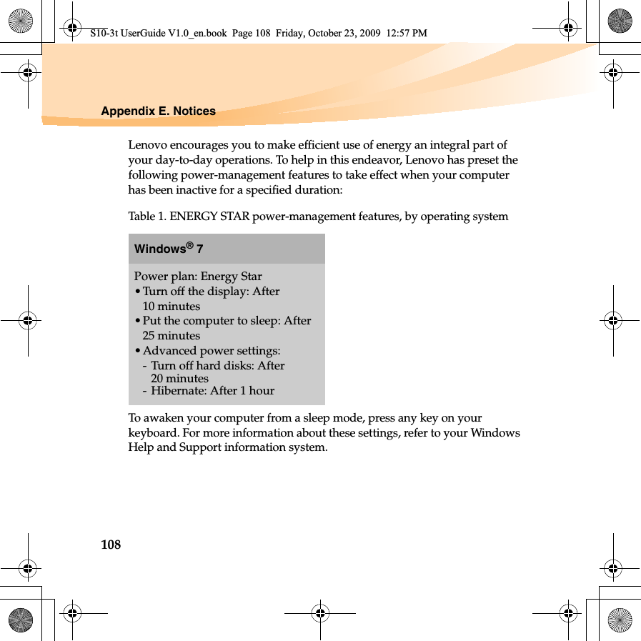 108Appendix E. NoticesLenovo encourages you to make efficient use of energy an integral part of your day-to-day operations. To help in this endeavor, Lenovo has preset the following power-management features to take effect when your computer has been inactive for a specified duration:To awaken your computer from a sleep mode, press any key on your keyboard. For more information about these settings, refer to your Windows Help and Support information system.Table 1. ENERGY STAR power-management features, by operating systemWindows® 7Power plan: Energy Star•Turn off the display: After 10 minutes•Put the computer to sleep: After 25 minutes•Advanced power settings:-Turn off hard disks: After 20 minutes- Hibernate: After 1 hourS10-3t UserGuide V1.0_en.book  Page 108  Friday, October 23, 2009  12:57 PM