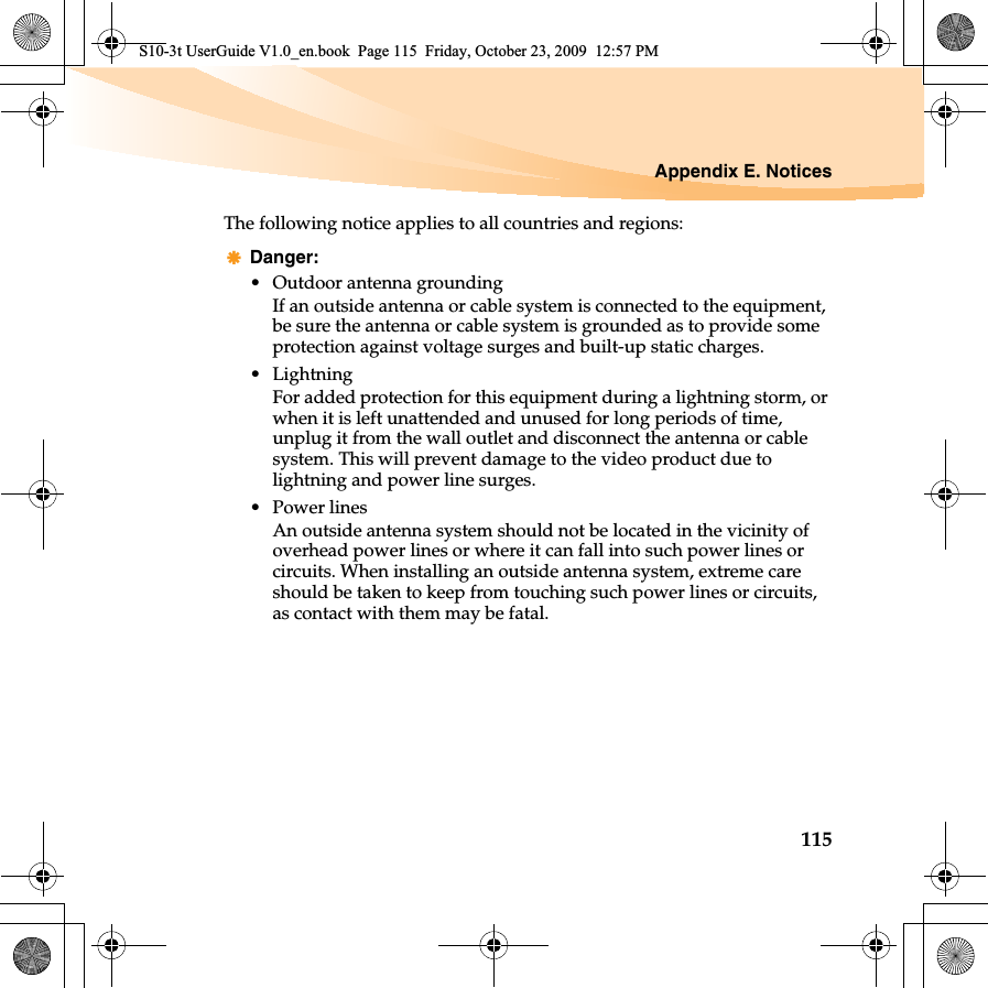 Appendix E. Notices115The following notice applies to all countries and regions:Danger:• Outdoor antenna groundingIf an outside antenna or cable system is connected to the equipment, be sure the antenna or cable system is grounded as to provide some protection against voltage surges and built-up static charges.• LightningFor added protection for this equipment during a lightning storm, or when it is left unattended and unused for long periods of time, unplug it from the wall outlet and disconnect the antenna or cable system. This will prevent damage to the video product due to lightning and power line surges.• Power linesAn outside antenna system should not be located in the vicinity of overhead power lines or where it can fall into such power lines or circuits. When installing an outside antenna system, extreme care should be taken to keep from touching such power lines or circuits, as contact with them may be fatal.S10-3t UserGuide V1.0_en.book  Page 115  Friday, October 23, 2009  12:57 PM