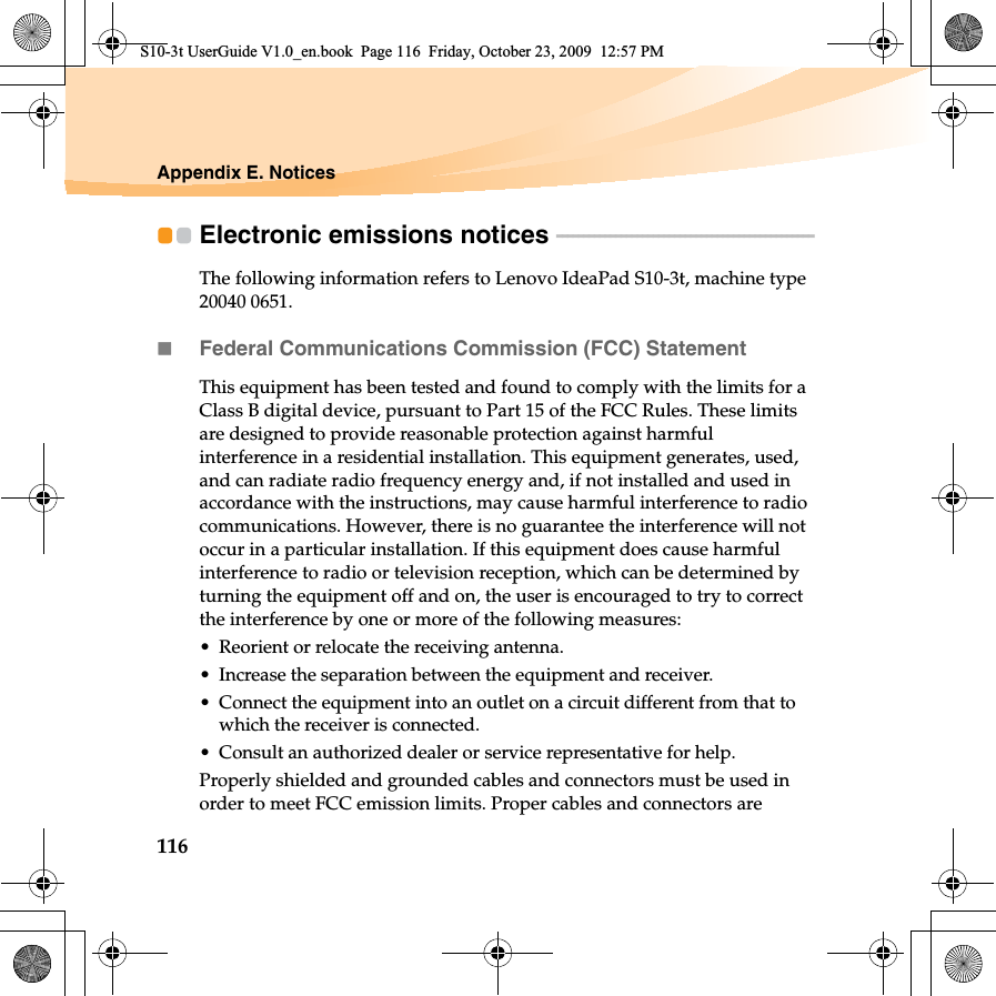 116Appendix E. NoticesElectronic emissions notices  - - - - - - - - - - - - - - - - - - - - - - - - - - - - - - - - - - - - - - - - - - - - - - - - The following information refers to Lenovo IdeaPad S10-3t, machine type 20040 0651.Federal Communications Commission (FCC) StatementThis equipment has been tested and found to comply with the limits for a Class B digital device, pursuant to Part 15 of the FCC Rules. These limits are designed to provide reasonable protection against harmful interference in a residential installation. This equipment generates, used, and can radiate radio frequency energy and, if not installed and used in accordance with the instructions, may cause harmful interference to radio communications. However, there is no guarantee the interference will not occur in a particular installation. If this equipment does cause harmful interference to radio or television reception, which can be determined by turning the equipment off and on, the user is encouraged to try to correct the interference by one or more of the following measures:• Reorient or relocate the receiving antenna.• Increase the separation between the equipment and receiver.• Connect the equipment into an outlet on a circuit different from that to which the receiver is connected.• Consult an authorized dealer or service representative for help.Properly shielded and grounded cables and connectors must be used in order to meet FCC emission limits. Proper cables and connectors are S10-3t UserGuide V1.0_en.book  Page 116  Friday, October 23, 2009  12:57 PM