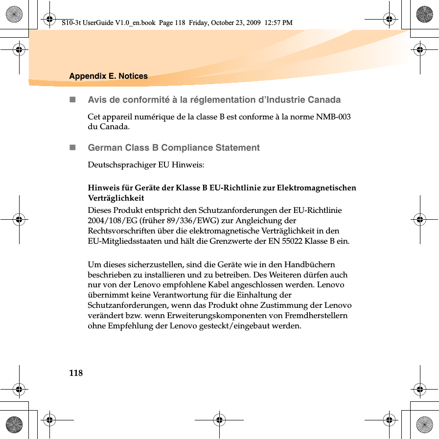 118Appendix E. NoticesAvis de conformité à la réglementation d’Industrie CanadaCet appareil numérique de la classe B est conforme à la norme NMB-003 du Canada.German Class B Compliance StatementDeutschsprachiger EU Hinweis: Hinweis für Geräte der Klasse B EU-Richtlinie zur Elektromagnetischen VerträglichkeitDieses Produkt entspricht den Schutzanforderungen der EU-Richtlinie 2004/108/EG (früher 89/336/EWG) zur Angleichung der Rechtsvorschriften über die elektromagnetische Verträglichkeit in den EU-Mitgliedsstaaten und hält die Grenzwerte der EN 55022 Klasse B ein. Um dieses sicherzustellen, sind die Geräte wie in den Handbüchern beschrieben zu installieren und zu betreiben. Des Weiteren dürfen auch nur von der Lenovo empfohlene Kabel angeschlossen werden. Lenovo übernimmt keine Verantwortung für die Einhaltung der Schutzanforderungen, wenn das Produkt ohne Zustimmung der Lenovo verändert bzw. wenn Erweiterungskomponenten von Fremdherstellern ohne Empfehlung der Lenovo gesteckt/eingebaut werden.S10-3t UserGuide V1.0_en.book  Page 118  Friday, October 23, 2009  12:57 PM