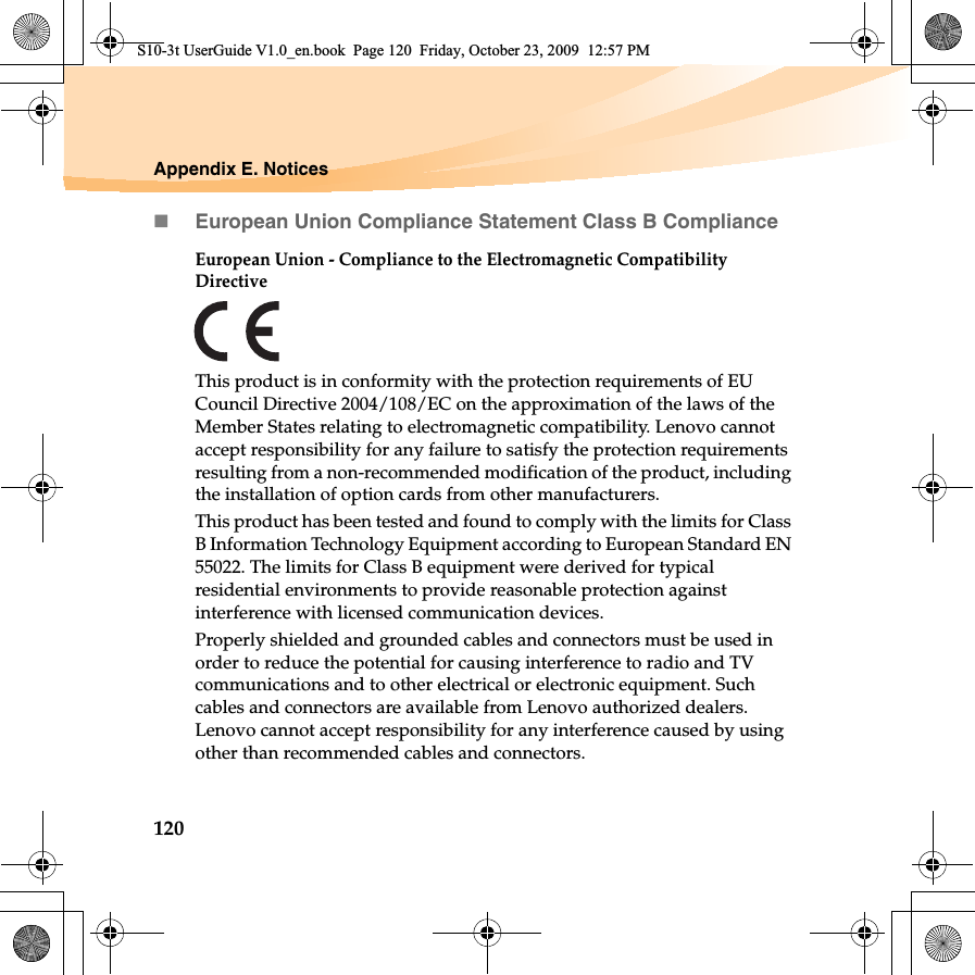 120Appendix E. NoticesEuropean Union Compliance Statement Class B ComplianceEuropean Union - Compliance to the Electromagnetic Compatibility DirectiveThis product is in conformity with the protection requirements of EU Council Directive 2004/108/EC on the approximation of the laws of the Member States relating to electromagnetic compatibility. Lenovo cannot accept responsibility for any failure to satisfy the protection requirements resulting from a non-recommended modification of the product, including the installation of option cards from other manufacturers. This product has been tested and found to comply with the limits for Class B Information Technology Equipment according to European Standard EN 55022. The limits for Class B equipment were derived for typical residential environments to provide reasonable protection against interference with licensed communication devices.Properly shielded and grounded cables and connectors must be used in order to reduce the potential for causing interference to radio and TV communications and to other electrical or electronic equipment. Such cables and connectors are available from Lenovo authorized dealers. Lenovo cannot accept responsibility for any interference caused by using other than recommended cables and connectors.S10-3t UserGuide V1.0_en.book  Page 120  Friday, October 23, 2009  12:57 PM