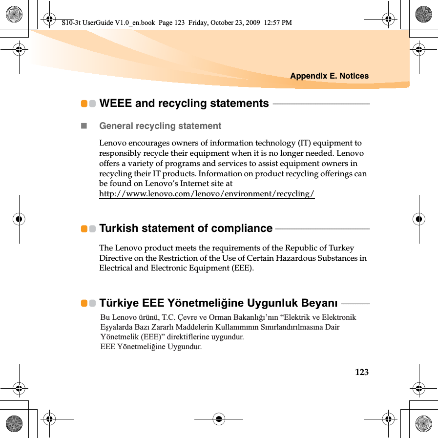 Appendix E. Notices123WEEE and recycling statements  - - - - - - - - - - - - - - - - - - - - - - - - - - - - - - - - - - - - - - - - -General recycling statementLenovo encourages owners of information technology (IT) equipment to responsibly recycle their equipment when it is no longer needed. Lenovo offers a variety of programs and services to assist equipment owners in recycling their IT products. Information on product recycling offerings can be found on Lenovo’s Internet site at http://www.lenovo.com/lenovo/environment/recycling/Turkish statement of compliance  - - - - - - - - - - - - - - - - - - - - - - - - - - - - - - - - - - - - - - - -The Lenovo product meets the requirements of the Republic of Turkey Directive on the Restriction of the Use of Certain Hazardous Substances in Electrical and Electronic Equipment (EEE).Türkiye EEE Yönetmeli÷ine Uygunluk Beyanı  - - - - - - - - - - - -Bu Lenovo ürünü, T.C. Çevre ve Orman Bakanlığı’nın “Elektrik ve Elektronik Eşyalarda Bazı Zararlı Maddelerin Kullanımının Sınırlandırılmasına Dair Yönetmelik (EEE)” direktiflerine uygundur.EEE Yönetmeliğine Uygundur.S10-3t UserGuide V1.0_en.book  Page 123  Friday, October 23, 2009  12:57 PM