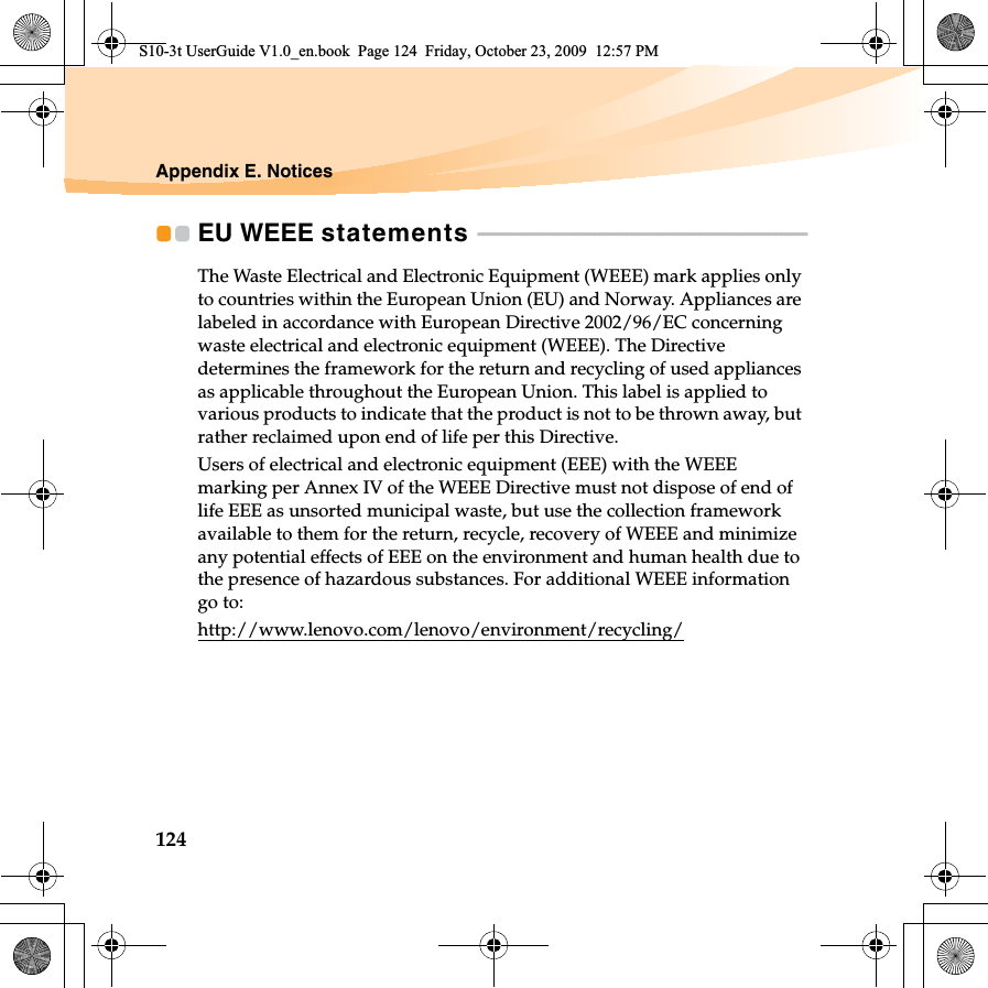 124Appendix E. NoticesEU WEEE statements  - - - - - - - - - - - - - - - - - - - - - - - - - - - - - - - - - - - - - - - - - - - - - - - - - - - - - - - - - - - - - - The Waste Electrical and Electronic Equipment (WEEE) mark applies only to countries within the European Union (EU) and Norway. Appliances are labeled in accordance with European Directive 2002/96/EC concerning waste electrical and electronic equipment (WEEE). The Directive determines the framework for the return and recycling of used appliances as applicable throughout the European Union. This label is applied to various products to indicate that the product is not to be thrown away, but rather reclaimed upon end of life per this Directive.Users of electrical and electronic equipment (EEE) with the WEEE marking per Annex IV of the WEEE Directive must not dispose of end of life EEE as unsorted municipal waste, but use the collection framework available to them for the return, recycle, recovery of WEEE and minimize any potential effects of EEE on the environment and human health due to the presence of hazardous substances. For additional WEEE information go to: http://www.lenovo.com/lenovo/environment/recycling/S10-3t UserGuide V1.0_en.book  Page 124  Friday, October 23, 2009  12:57 PM