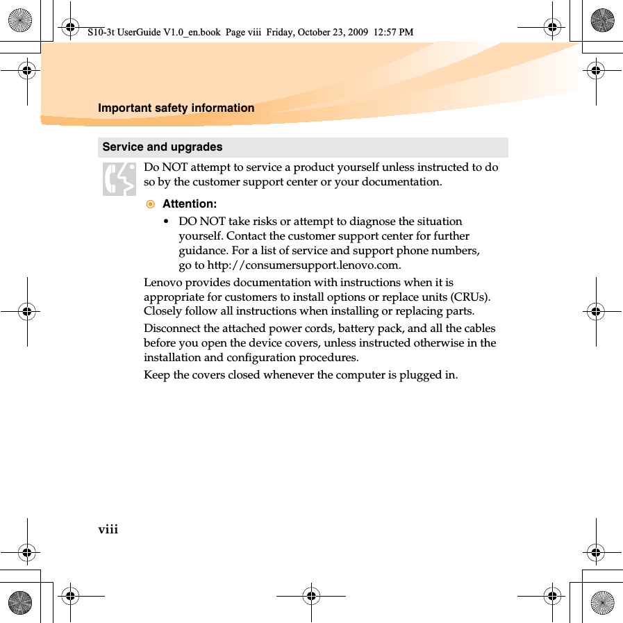 viiiImportant safety informationService and upgradesDo NOT attempt to service a product yourself unless instructed to do so by the customer support center or your documentation.Attention:• DO NOT take risks or attempt to diagnose the situation yourself. Contact the customer support center for further guidance. For a list of service and support phone numbers, go to http://consumersupport.lenovo.com.Lenovo provides documentation with instructions when it is appropriate for customers to install options or replace units (CRUs). Closely follow all instructions when installing or replacing parts.Disconnect the attached power cords, battery pack, and all the cables before you open the device covers, unless instructed otherwise in the installation and configuration procedures.Keep the covers closed whenever the computer is plugged in.S10-3t UserGuide V1.0_en.book  Page viii  Friday, October 23, 2009  12:57 PM