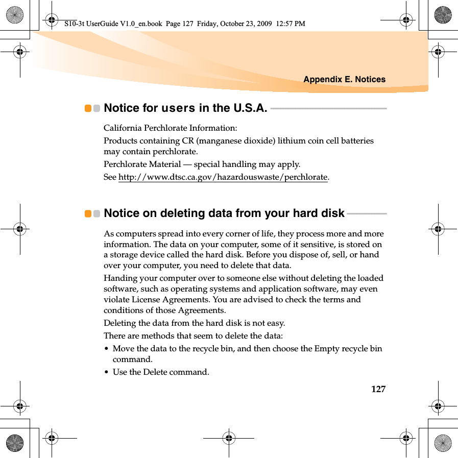 Appendix E. Notices127Notice for users in the U.S.A.  - - - - - - - - - - - - - - - - - - - - - - - - - - - - - - - - - - - - - - - - - - - - - - -California Perchlorate Information:Products containing CR (manganese dioxide) lithium coin cell batteries may contain perchlorate.Perchlorate Material — special handling may apply.See http://www.dtsc.ca.gov/hazardouswaste/perchlorate.Notice on deleting data from your hard disk  - - - - - - - - - - - - - - - -As computers spread into every corner of life, they process more and more information. The data on your computer, some of it sensitive, is stored on a storage device called the hard disk. Before you dispose of, sell, or hand over your computer, you need to delete that data.Handing your computer over to someone else without deleting the loaded software, such as operating systems and application software, may even violate License Agreements. You are advised to check the terms and conditions of those Agreements.Deleting the data from the hard disk is not easy.There are methods that seem to delete the data:• Move the data to the recycle bin, and then choose the Empty recycle bin command.• Use the Delete command.S10-3t UserGuide V1.0_en.book  Page 127  Friday, October 23, 2009  12:57 PM