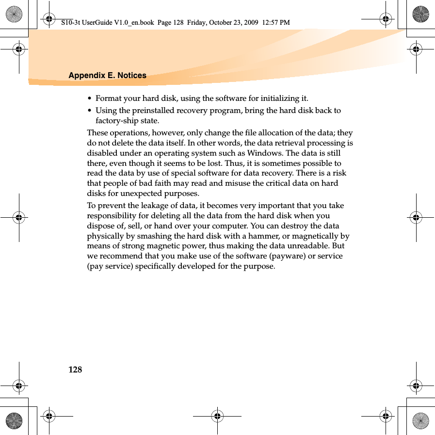 128Appendix E. Notices• Format your hard disk, using the software for initializing it.• Using the preinstalled recovery program, bring the hard disk back to factory-ship state.These operations, however, only change the file allocation of the data; they do not delete the data itself. In other words, the data retrieval processing is disabled under an operating system such as Windows. The data is still there, even though it seems to be lost. Thus, it is sometimes possible to read the data by use of special software for data recovery. There is a risk that people of bad faith may read and misuse the critical data on hard disks for unexpected purposes.To prevent the leakage of data, it becomes very important that you take responsibility for deleting all the data from the hard disk when you dispose of, sell, or hand over your computer. You can destroy the data physically by smashing the hard disk with a hammer, or magnetically by means of strong magnetic power, thus making the data unreadable. But we recommend that you make use of the software (payware) or service (pay service) specifically developed for the purpose.S10-3t UserGuide V1.0_en.book  Page 128  Friday, October 23, 2009  12:57 PM