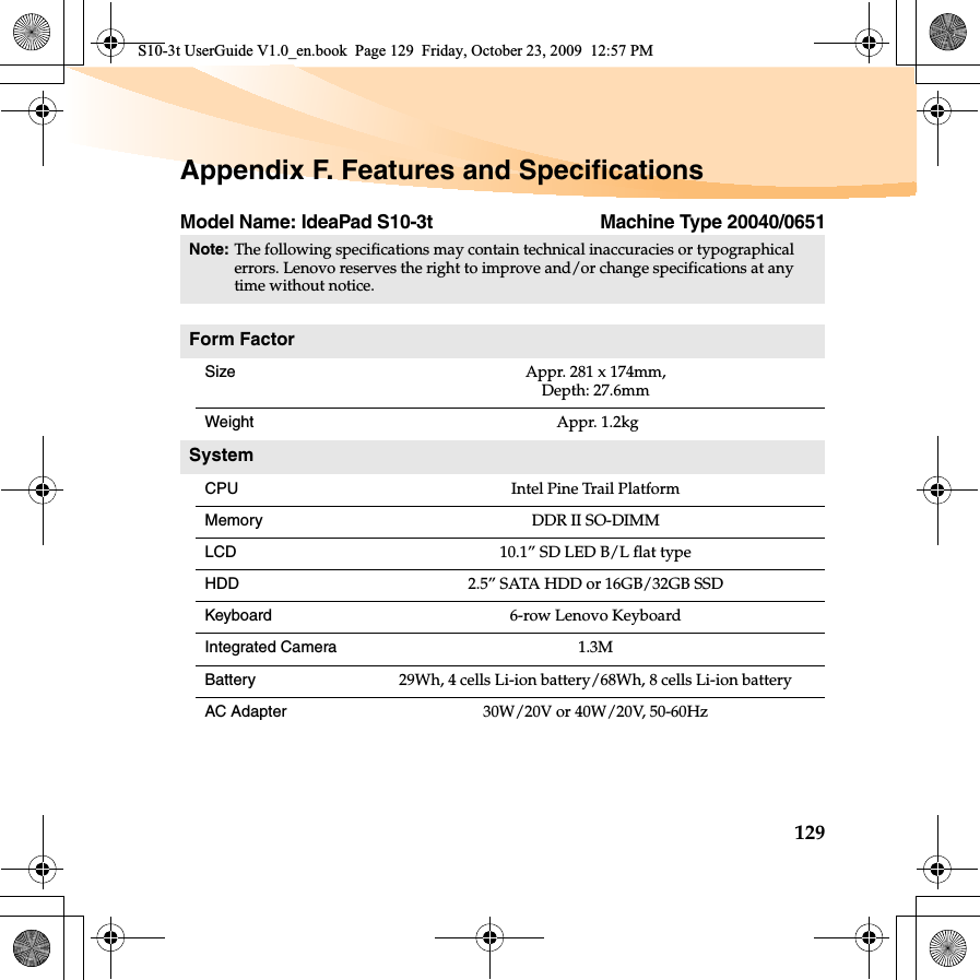 129Appendix F. Features and SpecificationsModel Name: IdeaPad S10-3t Machine Type 20040/0651Note:The following specifications may contain technical inaccuracies or typographical errors. Lenovo reserves the right to improve and/or change specifications at any time without notice. Form FactorSize Appr. 281 x 174mm, Depth: 27.6mmWeight  Appr. 1.2kgSystemCPU Intel Pine Trail PlatformMemory DDR II SO-DIMMLCD 10.1” SD LED B/L flat typeHDD 2.5” SATA HDD or 16GB/32GB SSDKeyboard 6-row Lenovo KeyboardIntegrated Camera 1.3MBattery 29Wh, 4 cells Li-ion battery/68Wh, 8 cells Li-ion batteryAC Adapter 30W/20V or 40W/20V, 50-60HzS10-3t UserGuide V1.0_en.book  Page 129  Friday, October 23, 2009  12:57 PM