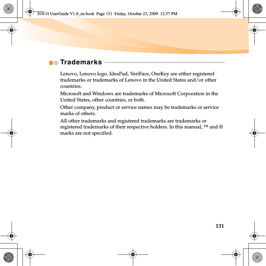 131Trademarks  - - - - - - - - - - - - - - - - - - - - - - - - - - - - - - - - - - - - - - - - - - - - - - - - - - - - - - - - - - - - - - - - - - - - - - - - - - - - - - - - - - - -Lenovo, Lenovo logo, IdeaPad, VeriFace, OneKey are either registered trademarks or trademarks of Lenovo in the United States and/or other countries.Microsoft and Windows are trademarks of Microsoft Corporation in the United States, other countries, or both.Other company, product or service names may be trademarks or service marks of others.All other trademarks and registered trademarks are trademarks or registered trademarks of their respective holders. In this manual, ™ and ® marks are not specified.S10-3t UserGuide V1.0_en.book  Page 131  Friday, October 23, 2009  12:57 PM