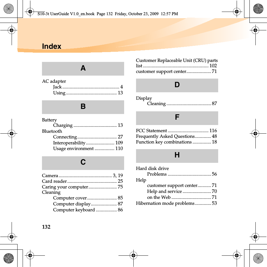 132IndexAC adapterJack.............................................. 4Using......................................... 13BatteryCharging ................................... 13BluetoothConnecting................................ 27Interoperability....................... 109Usage environment ................ 110Camera........................................... 3,19Card reader........................................ 25Caring your computer....................... 75CleaningComputer cover........................ 85Computer display..................... 87Computer keyboard ................. 86Customer Replaceable Unit (CRU) partslist ..................................................... 102customer support center.................... 71DisplayCleaning .................................... 87FCC Statement................................. 116Frequently Asked Questions............. 48Function key combinations ............... 18Hard disk driveProblems ................................... 56Helpcustomer support center........... 71Help and service ....................... 70on the Web ................................ 71Hibernation mode problems............. 53ABCDFHS10-3t UserGuide V1.0_en.book  Page 132  Friday, October 23, 2009  12:57 PM