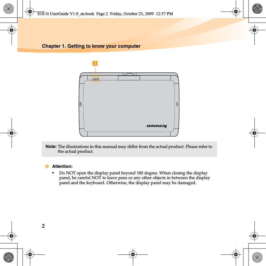 2Chapter 1. Getting to know your computerNote: The illustrations in this manual may differ from the actual product. Please refer to the actual product. Attention:•Do NOT open the display panel beyond 180 degree. When closing the display panel, be careful NOT to leave pens or any other objects in between the display panel and the keyboard. Otherwise, the display panel may be damaged.bS10-3t UserGuide V1.0_en.book  Page 2  Friday, October 23, 2009  12:57 PM