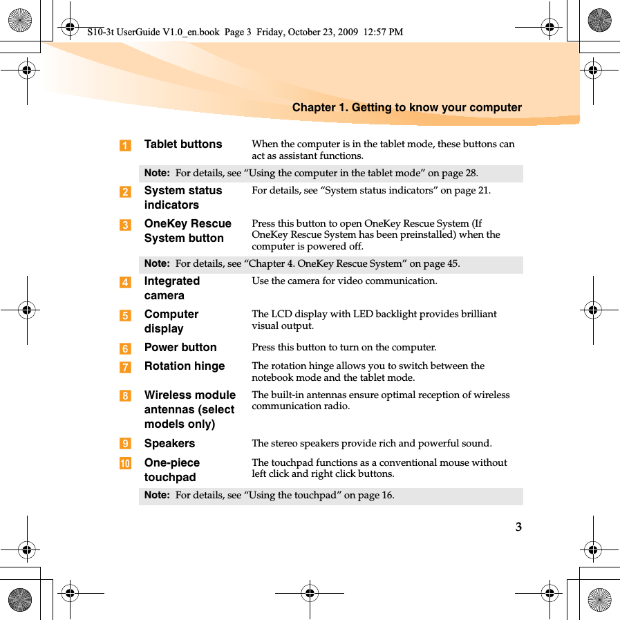 Chapter 1. Getting to know your computer3Tablet buttons When the computer is in the tablet mode, these buttons can act as assistant functions.Note:  For details, see “Using the computer in the tablet mode” on page 28.System status indicatorsFor details, see “System status indicators” on page 21.OneKey Rescue System buttonPress this button to open OneKey Rescue System (If OneKey Rescue System has been preinstalled) when the computer is powered off.Note:  For details, see “Chapter 4. OneKey Rescue System” on page 45.Integrated cameraUse the camera for video communication.Computer displayThe LCD display with LED backlight provides brilliant visual output.Power button Press this button to turn on the computer.Rotation hinge The rotation hinge allows you to switch between the notebook mode and the tablet mode.Wireless module antennas (select models only)The built-in antennas ensure optimal reception of wireless communication radio.Speakers The stereo speakers provide rich and powerful sound.One-piece touchpadThe touchpad functions as a conventional mouse without left click and right click buttons.Note:  For details, see “Using the touchpad” on page 16.10S10-3t UserGuide V1.0_en.book  Page 3  Friday, October 23, 2009  12:57 PM