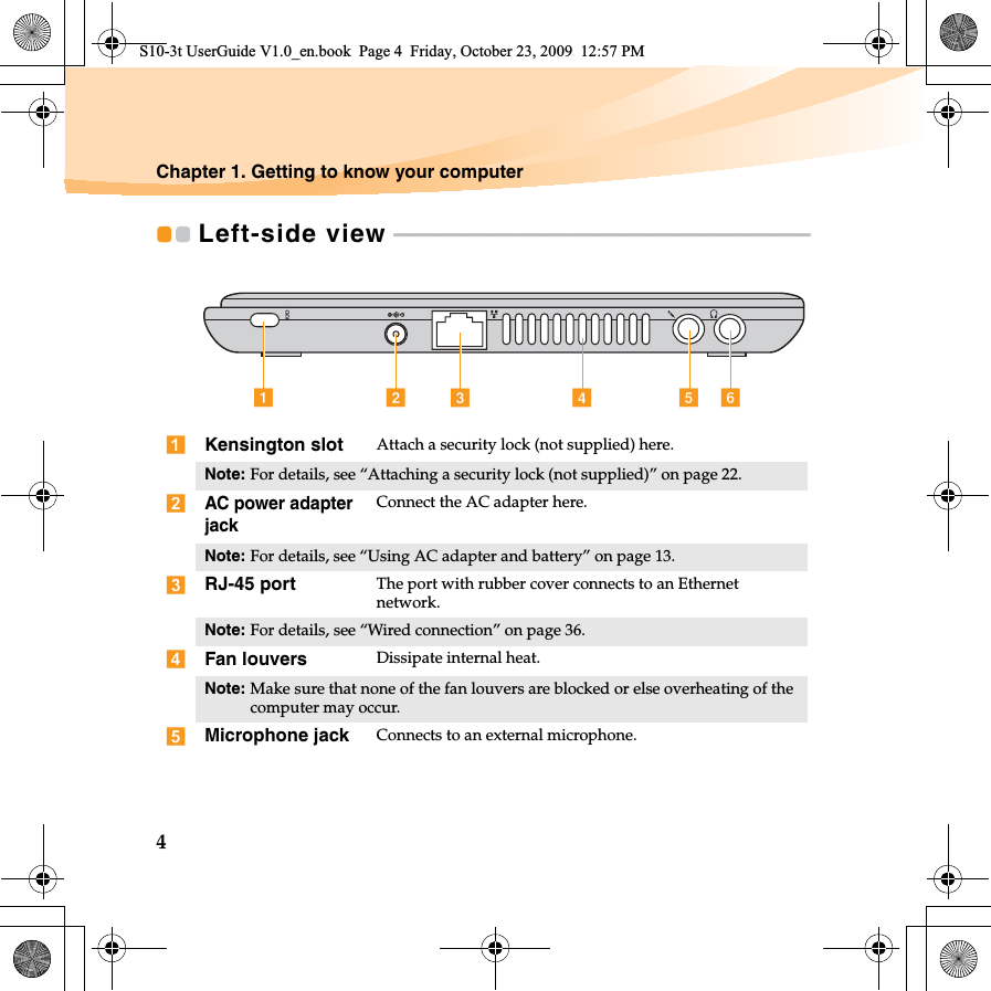 4Chapter 1. Getting to know your computerLeft-side view  - - - - - - - - - - - - - - - - - - - - - - - - - - - - - - - - - - - - - - - - - - - - - - - - - - - - - - - - - - - - - - - - - - - - - - - - - - - - - - Kensington slot Attach a security lock (not supplied) here.Note: For details, see “Attaching a security lock (not supplied)” on page 22.AC power adapter jackConnect the AC adapter here.Note: For details, see “Using AC adapter and battery” on page 13.RJ-45 port The port with rubber cover connects to an Ethernet network.Note: For details, see “Wired connection” on page 36.Fan louvers Dissipate internal heat.Note: Make sure that none of the fan louvers are blocked or else overheating of the computer may occur.Microphone jack Connects to an external microphone.a b c de fS10-3t UserGuide V1.0_en.book  Page 4  Friday, October 23, 2009  12:57 PM