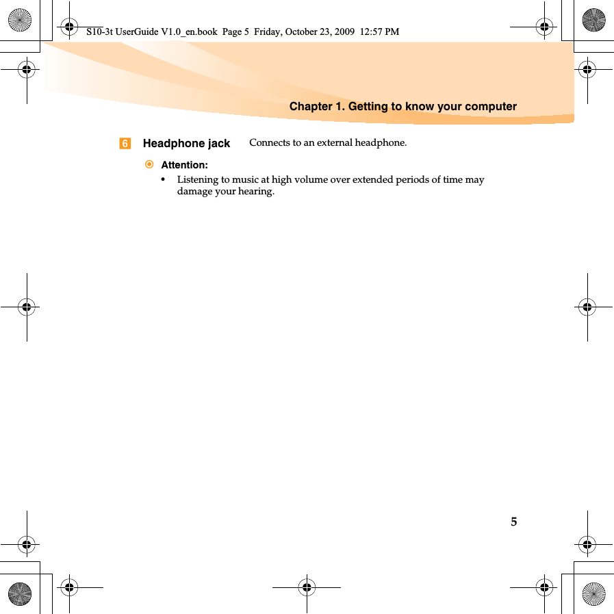 Chapter 1. Getting to know your computer5Headphone jack Connects to an external headphone.Attention:•Listening to music at high volume over extended periods of time may damage your hearing.S10-3t UserGuide V1.0_en.book  Page 5  Friday, October 23, 2009  12:57 PM