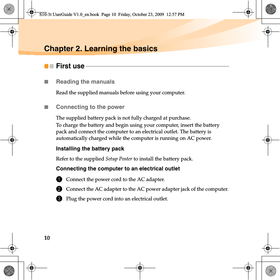 10Chapter 2. Learning the basicsFirst use - - - - - - - - - - - - - - - - - - - - - - - - - - - - - - - - - - - - - - - - - - - - - - - - - - - - - - - - - - - - - - - - - - - - - - - - - - - - - - - - - - - - - - - - - - - - - - - Reading the manualsRead the supplied manuals before using your computer.Connecting to the powerThe supplied battery pack is not fully charged at purchase.To charge the battery and begin using your computer, insert the battery pack and connect the computer to an electrical outlet. The battery is automatically charged while the computer is running on AC power.Installing the battery packRefer to the supplied Setup Poster to install the battery pack.Connecting the computer to an electrical outlet1Connect the power cord to the AC adapter.2Connect the AC adapter to the AC power adapter jack of the computer.3Plug the power cord into an electrical outlet.S10-3t UserGuide V1.0_en.book  Page 10  Friday, October 23, 2009  12:57 PM