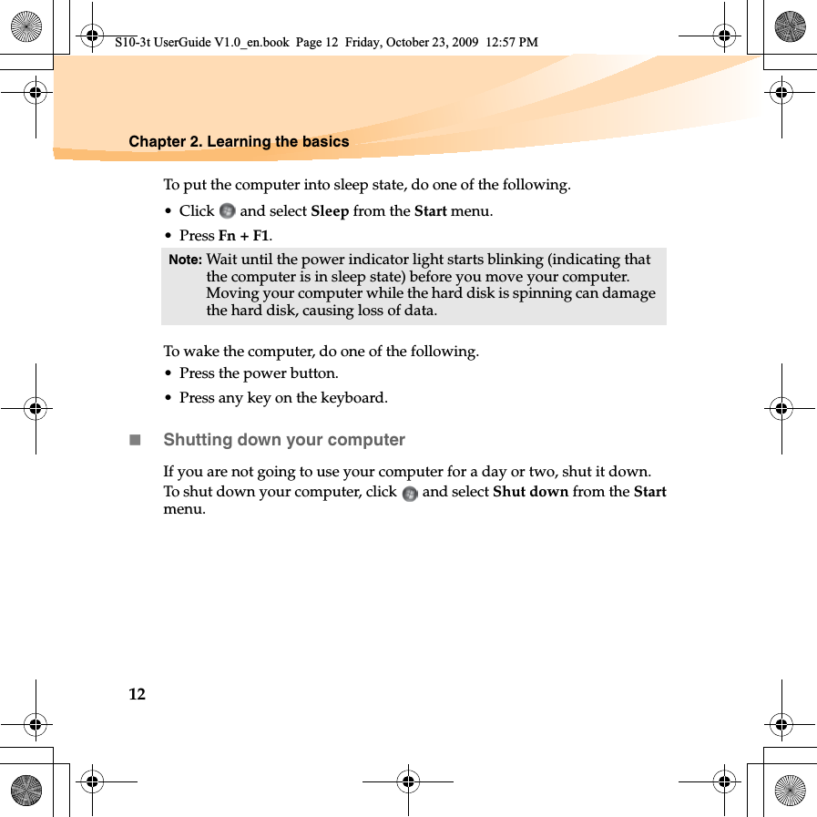 12Chapter 2. Learning the basicsTo put the computer into sleep state, do one of the following.• Click  and select Sleep from the Start menu.•Press Fn + F1.To wake the computer, do one of the following.• Press the power button.• Press any key on the keyboard.Shutting down your computerIf you are not going to use your computer for a day or two, shut it down.To shut down your computer, click   and select Shut down from the Startmenu.Note: Wait until the power indicator light starts blinking (indicating that the computer is in sleep state) before you move your computer. Moving your computer while the hard disk is spinning can damage the hard disk, causing loss of data.S10-3t UserGuide V1.0_en.book  Page 12  Friday, October 23, 2009  12:57 PM
