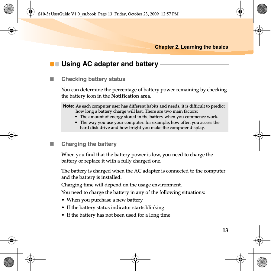 Chapter 2. Learning the basics13Using AC adapter and battery - - - - - - - - - - - - - - - - - - - - - - - - - - - - - - - - - - - - - - - - - - - - - - -Checking battery statusYou can determine the percentage of battery power remaining by checking the battery icon in the Notification area.Charging the batteryWhen you find that the battery power is low, you need to charge the battery or replace it with a fully charged one.The battery is charged when the AC adapter is connected to the computer and the battery is installed.Charging time will depend on the usage environment.You need to charge the battery in any of the following situations:• When you purchase a new battery• If the battery status indicator starts blinking• If the battery has not been used for a long timeNote: As each computer user has different habits and needs, it is difficult to predict how long a battery charge will last. There are two main factors:• The amount of energy stored in the battery when you commence work.• The way you use your computer: for example, how often you access the hard disk drive and how bright you make the computer display.S10-3t UserGuide V1.0_en.book  Page 13  Friday, October 23, 2009  12:57 PM