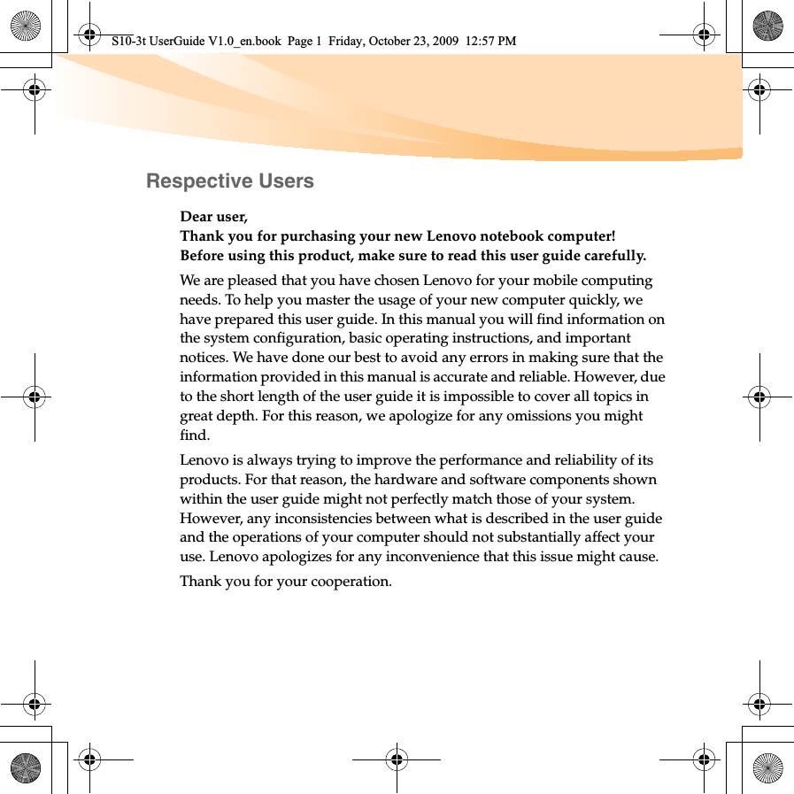 Respective UsersDear user,Thank you for purchasing your new Lenovo notebook computer!Before using this product, make sure to read this user guide carefully.We are pleased that you have chosen Lenovo for your mobile computing needs. To help you master the usage of your new computer quickly, we have prepared this user guide. In this manual you will find information on the system configuration, basic operating instructions, and important notices. We have done our best to avoid any errors in making sure that the information provided in this manual is accurate and reliable. However, due to the short length of the user guide it is impossible to cover all topics in great depth. For this reason, we apologize for any omissions you might find.Lenovo is always trying to improve the performance and reliability of its products. For that reason, the hardware and software components shown within the user guide might not perfectly match those of your system. However, any inconsistencies between what is described in the user guide and the operations of your computer should not substantially affect your use. Lenovo apologizes for any inconvenience that this issue might cause.Thank you for your cooperation.S10-3t UserGuide V1.0_en.book  Page 1  Friday, October 23, 2009  12:57 PM