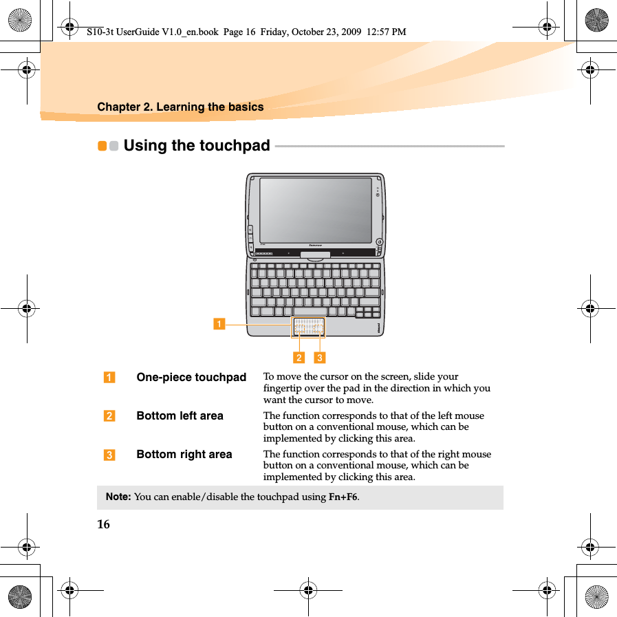 16Chapter 2. Learning the basicsUsing the touchpad  - - - - - - - - - - - - - - - - - - - - - - - - - - - - - - - - - - - - - - - - - - - - - - - - - - - - - - - - - - - - - - - - - - - - -  One-piece touchpad To move the cursor on the screen, slide your fingertip over the pad in the direction in which you want the cursor to move. left area The function corresponds to that of the left mouse button on a conventional mouse, which can be implemented by clicking this area. right area The function corresponds to that of the right mouse button on a conventional mouse, which can be implemented by clicking this area.Note: You can enable/disable the touchpad using Fn+F6.abcS10-3t UserGuide V1.0_en.book  Page 16  Friday, October 23, 2009  12:57 PMBottomBottom