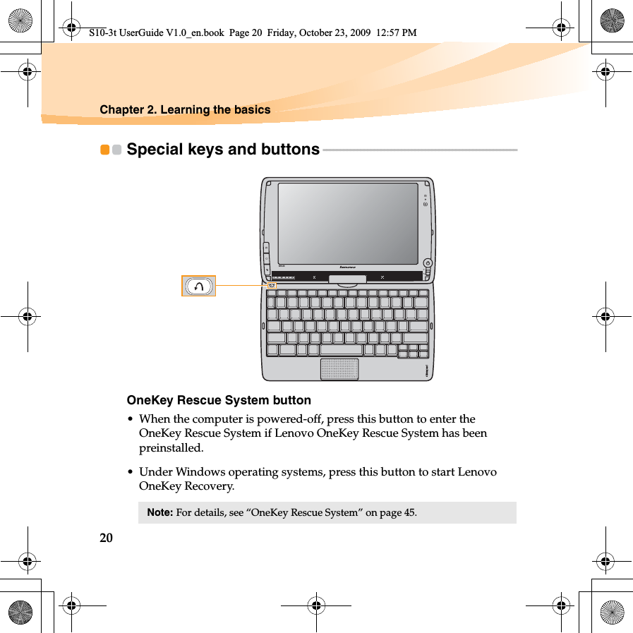 20Chapter 2. Learning the basicsSpecial keys and buttons - - - - - - - - - - - - - - - - - - - - - - - - - - - - - - - - - - - - - - - - - - - - - - - - - - - - - - - - - OneKey Rescue System button• When the computer is powered-off, press this button to enter the OneKey Rescue System if Lenovo OneKey Rescue System has been preinstalled.• Under Windows operating systems, press this button to start Lenovo OneKey Recovery.Note: For details, see “OneKey Rescue System” on page 45. S10-3tS10-3t UserGuide V1.0_en.book  Page 20  Friday, October 23, 2009  12:57 PM