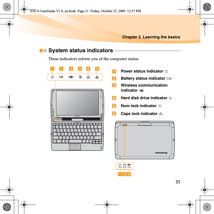 Chapter 2. Learning the basics21System status indicators - - - - - - - - - - - - - - - - - - - - - - - - - - - - - - - - - - - - - - - - - - - - - - - - - - - - - - - - - -These indicators inform you of the computer status.S10-3tab cdef Power status indicator Battery status indicator Wireless communication indicator Hard disk drive indicator Num lock indicator Caps lock indicator abcS10-3t UserGuide V1.0_en.book  Page 21  Friday, October 23, 2009  12:57 PM