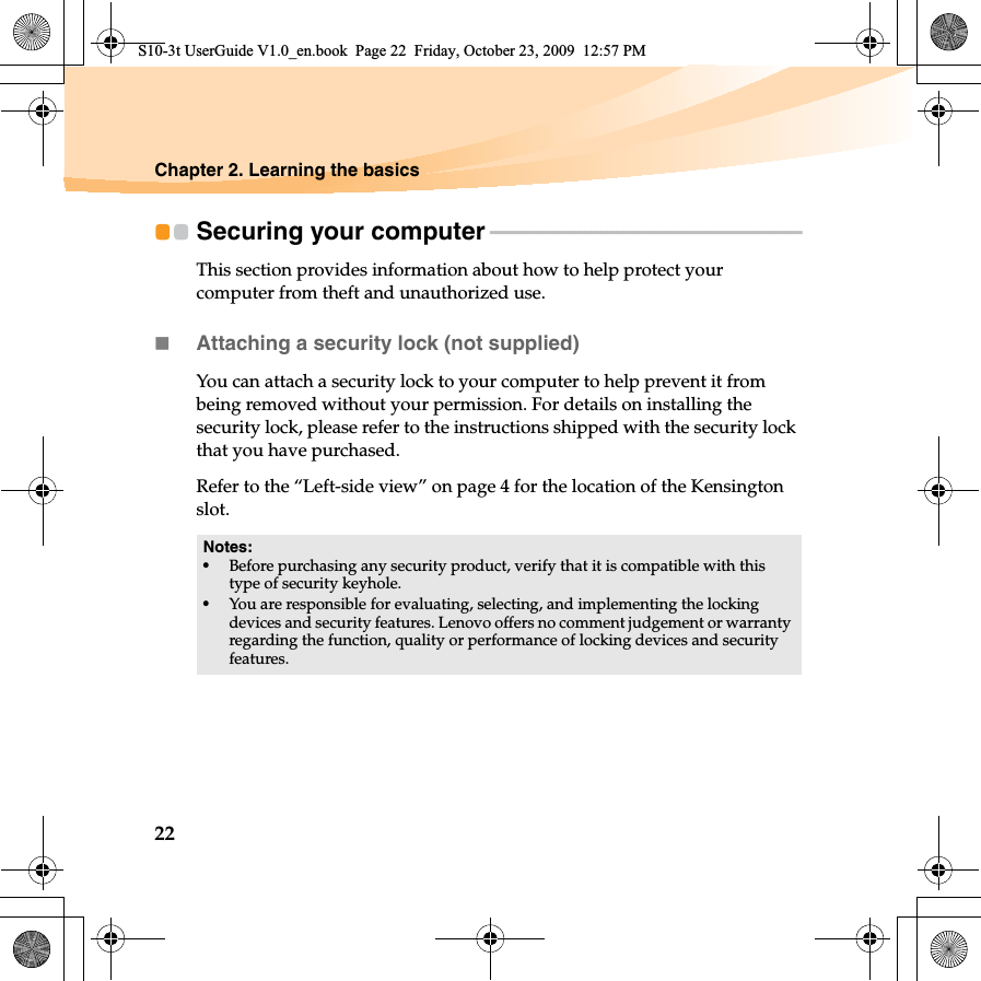 22Chapter 2. Learning the basicsSecuring your computer - - - - - - - - - - - - - - - - - - - - - - - - - - - - - - - - - - - - - - - - - - - - - - - - - - - - - - - - - - - This section provides information about how to help protect your computer from theft and unauthorized use.Attaching a security lock (not supplied)You can attach a security lock to your computer to help prevent it from being removed without your permission. For details on installing the security lock, please refer to the instructions shipped with the security lock that you have purchased.Refer to the “Left-side view” on page 4 for the location of the Kensington slot.Notes:•Before purchasing any security product, verify that it is compatible with this type of security keyhole.•You are responsible for evaluating, selecting, and implementing the locking devices and security features. Lenovo offers no comment judgement or warranty regarding the function, quality or performance of locking devices and security features.S10-3t UserGuide V1.0_en.book  Page 22  Friday, October 23, 2009  12:57 PM