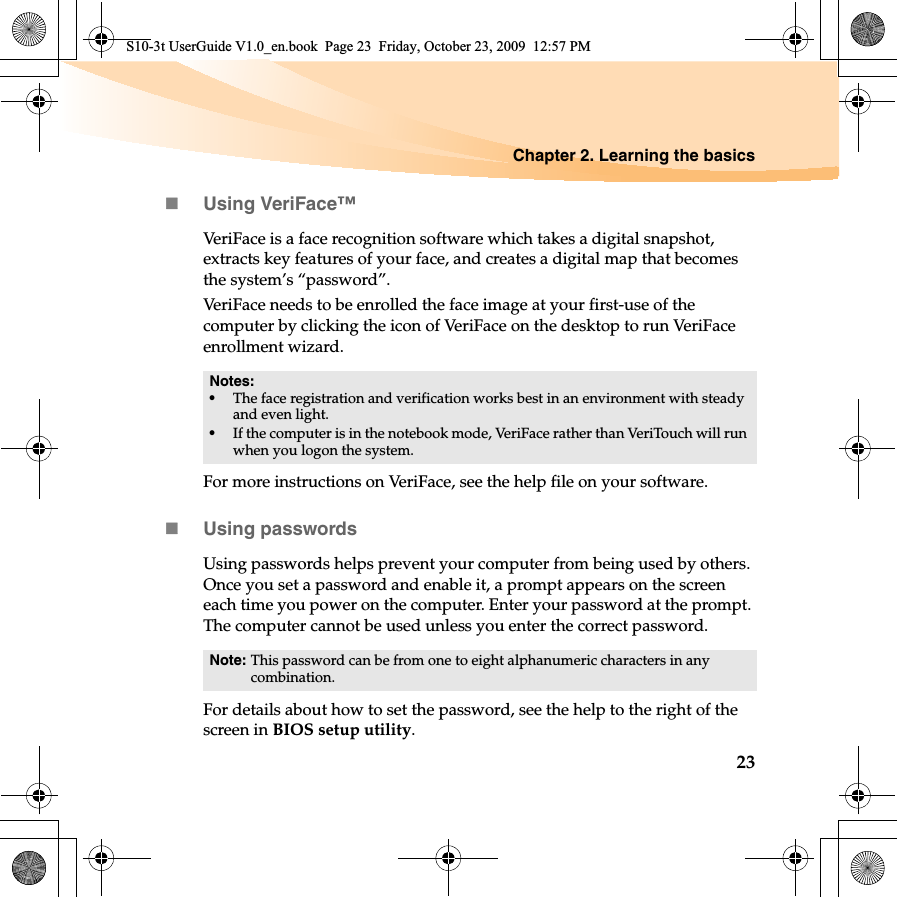 Chapter 2. Learning the basics23Using VeriFace™VeriFace is a face recognition software which takes a digital snapshot,extracts key features of your face, and creates a digital map that becomes the system’s “password”.VeriFace needs to be enrolled the face image at your first-use of the computer by clicking the icon of VeriFace on the desktop to run VeriFace enrollment wizard. For more instructions on VeriFace, see the help file on your software.Using passwordsUsing passwords helps prevent your computer from being used by others. Once you set a password and enable it, a prompt appears on the screen each time you power on the computer. Enter your password at the prompt. The computer cannot be used unless you enter the correct password.For details about how to set the password, see the help to the right of the screen in BIOS setup utility.Notes:•The face registration and verification works best in an environment with steady and even light.•If the computer is in the notebook mode, VeriFace rather than VeriTouch will run when you logon the system.Note: This password can be from one to eight alphanumeric characters in any combination.S10-3t UserGuide V1.0_en.book  Page 23  Friday, October 23, 2009  12:57 PM