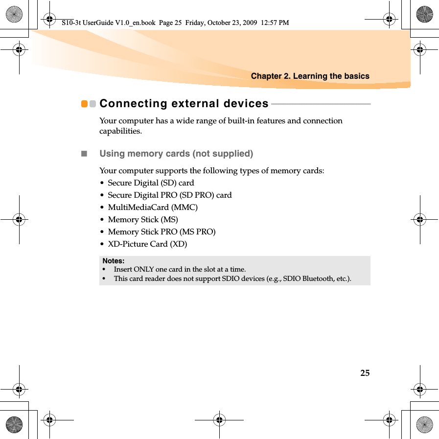 Chapter 2. Learning the basics25Connecting external devices - - - - - - - - - - - - - - - - - - - - - - - - - - - - - - - - - - - - - - - - - -Your computer has a wide range of built-in features and connection capabilities.Using memory cards (not supplied) Your computer supports the following types of memory cards:• Secure Digital (SD) card• Secure Digital PRO (SD PRO) card• MultiMediaCard (MMC)• Memory Stick (MS)• Memory Stick PRO (MS PRO)• XD-Picture Card (XD)Notes:•Insert ONLY one card in the slot at a time.•This card reader does not support SDIO devices (e.g., SDIO Bluetooth, etc.).S10-3t UserGuide V1.0_en.book  Page 25  Friday, October 23, 2009  12:57 PM