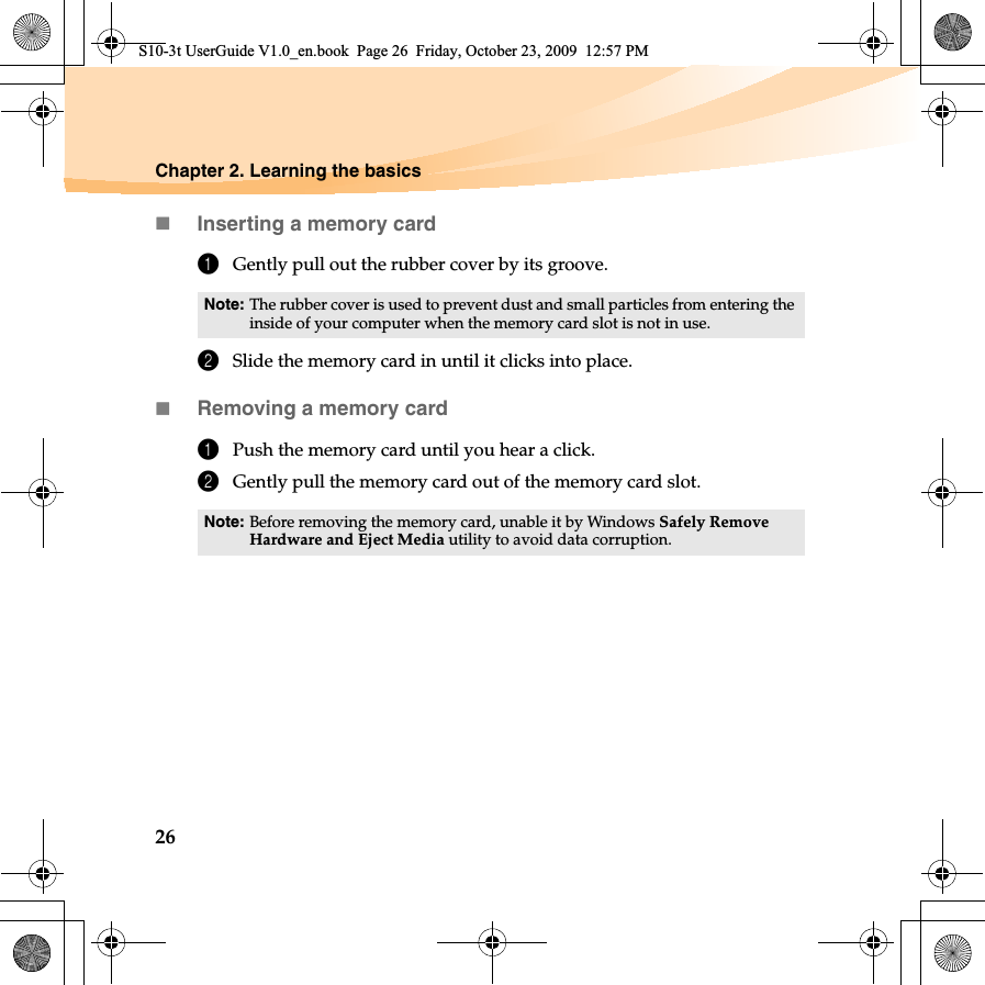 26Chapter 2. Learning the basicsInserting a memory card1Gently pull out the rubber cover by its groove.2Slide the memory card in until it clicks into place.Removing a memory card1Push the memory card until you hear a click.2Gently pull the memory card out of the memory card slot.Note: The rubber cover is used to prevent dust and small particles from entering the inside of your computer when the memory card slot is not in use.Note: Before removing the memory card, unable it by Windows Safely Remove Hardware and Eject Media utility to avoid data corruption.S10-3t UserGuide V1.0_en.book  Page 26  Friday, October 23, 2009  12:57 PM