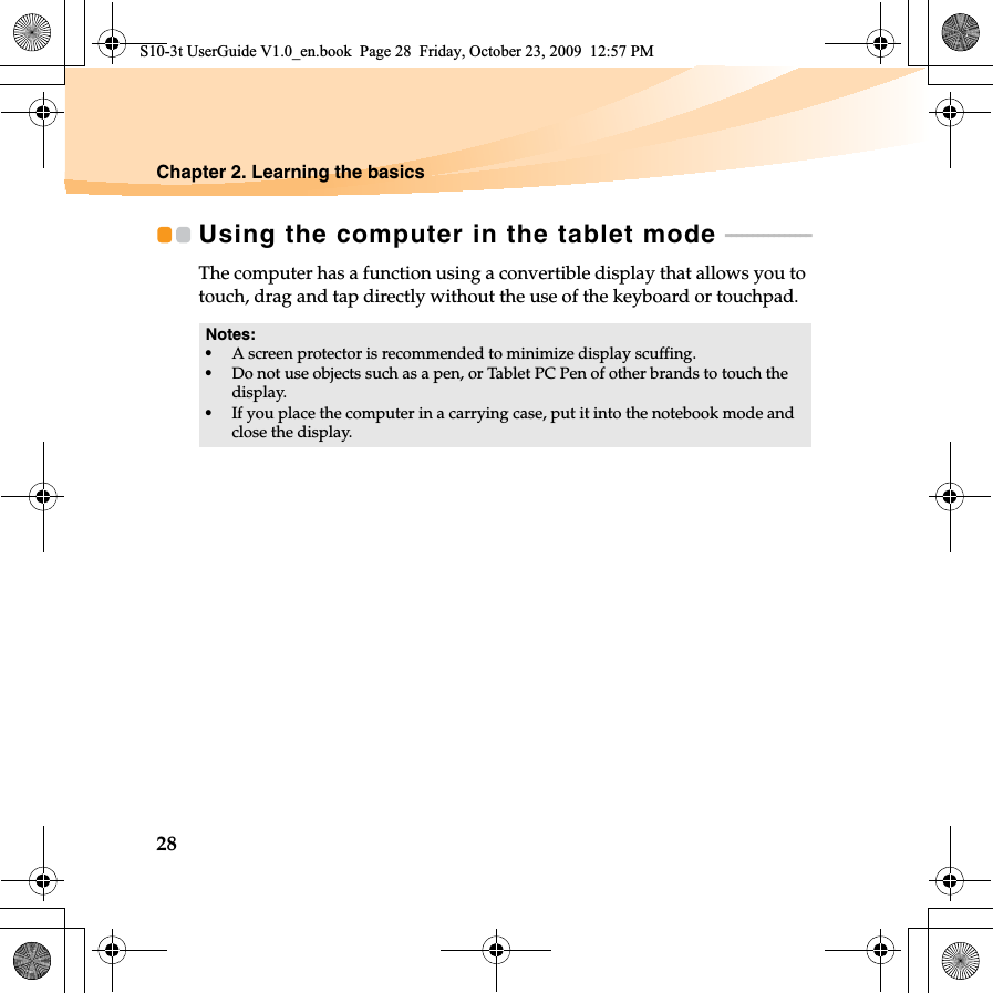 28Chapter 2. Learning the basicsUsing the computer in the tablet mode  - - - - - - - - - - - - - - - - The computer has a function using a convertible display that allows you to touch, drag and tap directly without the use of the keyboard or touchpad.Notes:•A screen protector is recommended to minimize display scuffing.•Do not use objects such as a pen, or Tablet PC Pen of other brands to touch the display. •If you place the computer in a carrying case, put it into the notebook mode and close the display.S10-3t UserGuide V1.0_en.book  Page 28  Friday, October 23, 2009  12:57 PM