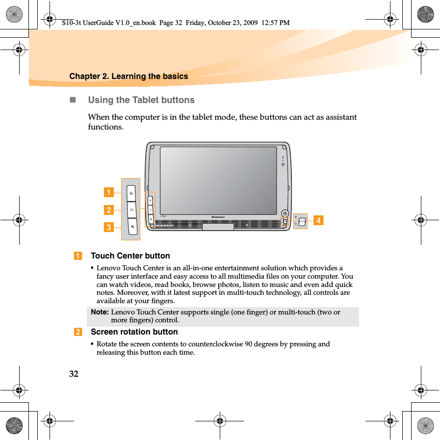 32Chapter 2. Learning the basicsUsing the Tablet buttonsWhen the computer is in the tablet mode, these buttons can act as assistant functions.Touch Center button•Lenovo Touch Center is an all-in-one entertainment solution which provides a fancy user interface and easy access to all multimedia files on your computer. You can watch videos, read books, browse photos, listen to music and even add quick notes. Moreover, with it latest support in multi-touch technology, all controls are available at your fingers. Note: Lenovo Touch Center supports single (one finger) or multi-touch (two or more fingers) control.Screen rotation button•Rotate the screen contents to counterclockwise 90 degrees by pressing and releasing this button each time.cbadS10-3t UserGuide V1.0_en.book  Page 32  Friday, October 23, 2009  12:57 PM