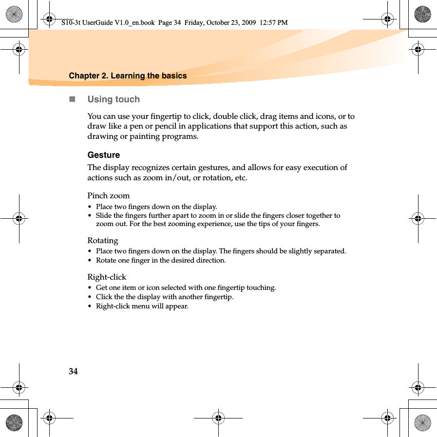 34Chapter 2. Learning the basicsUsing touchYou can use your fingertip to click, double click, drag items and icons, or to draw like a pen or pencil in applications that support this action, such as drawing or painting programs.GestureThe display recognizes certain gestures, and allows for easy execution of  actions such as zoom in/out, or rotation, etc.Pinch zoom• Place two fingers down on the display. • Slide the fingers further apart to zoom in or slide the fingers closer together to zoom out. For the best zooming experience, use the tips of your fingers. Rotating• Place two fingers down on the display. The fingers should be slightly separated. • Rotate one finger in the desired direction. Right-click• Get one item or icon selected with one fingertip touching.• Click the the display with another fingertip.• Right-click menu will appear.S10-3t UserGuide V1.0_en.book  Page 34  Friday, October 23, 2009  12:57 PM