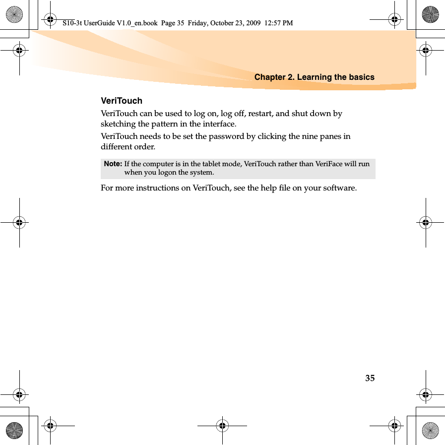 Chapter 2. Learning the basics35VeriTouchVeriTouch can be used to log on, log off, restart, and shut down by sketching the pattern in the interface.VeriTouch needs to be set the password by clicking the nine panes in different order.For more instructions on VeriTouch, see the help file on your software. Note: If the computer is in the tablet mode, VeriTouch rather than VeriFace will run when you logon the system.S10-3t UserGuide V1.0_en.book  Page 35  Friday, October 23, 2009  12:57 PM