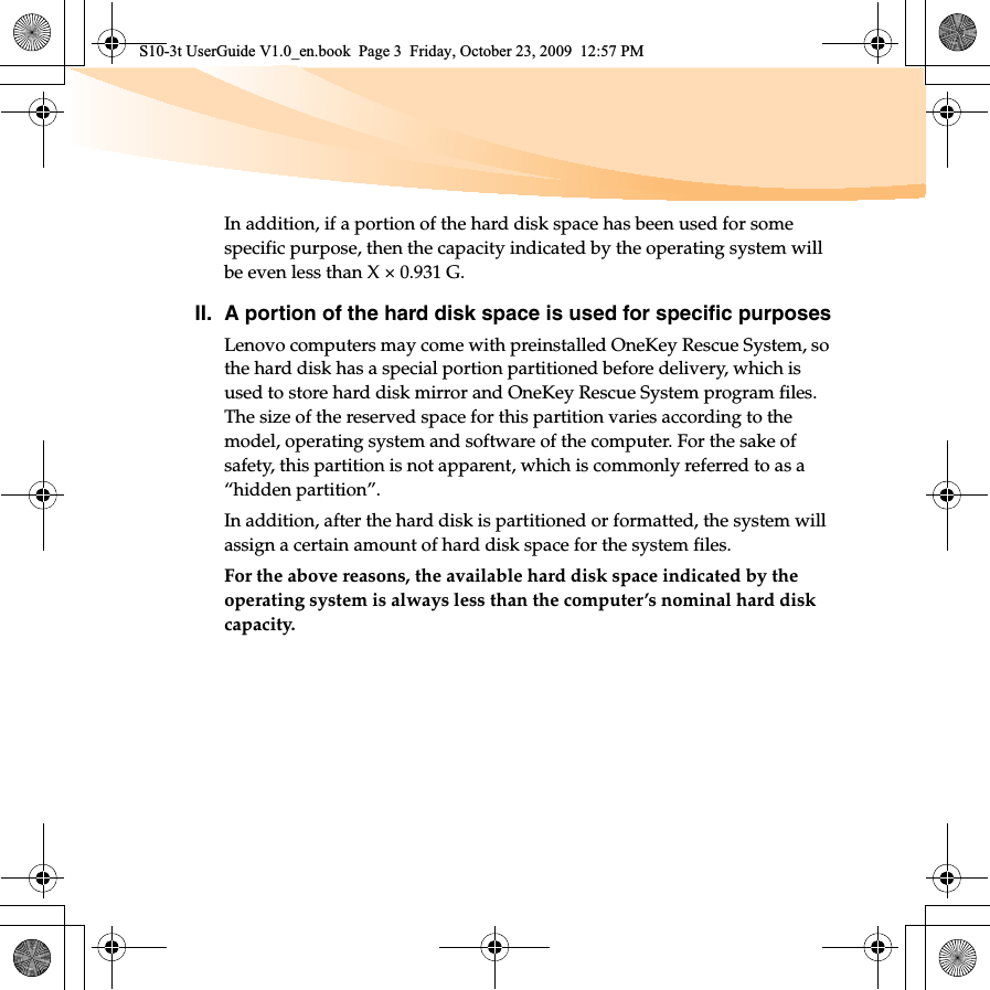 In addition, if a portion of the hard disk space has been used for some specific purpose, then the capacity indicated by the operating system will be even less than X × 0.931 G.II. A portion of the hard disk space is used for specific purposesLenovo computers may come with preinstalled OneKey Rescue System, so the hard disk has a special portion partitioned before delivery, which is used to store hard disk mirror and OneKey Rescue System program files. The size of the reserved space for this partition varies according to the model, operating system and software of the computer. For the sake of safety, this partition is not apparent, which is commonly referred to as a “hidden partition”.In addition, after the hard disk is partitioned or formatted, the system will assign a certain amount of hard disk space for the system files.For the above reasons, the available hard disk space indicated by the operating system is always less than the computer’s nominal hard disk capacity.S10-3t UserGuide V1.0_en.book  Page 3  Friday, October 23, 2009  12:57 PM