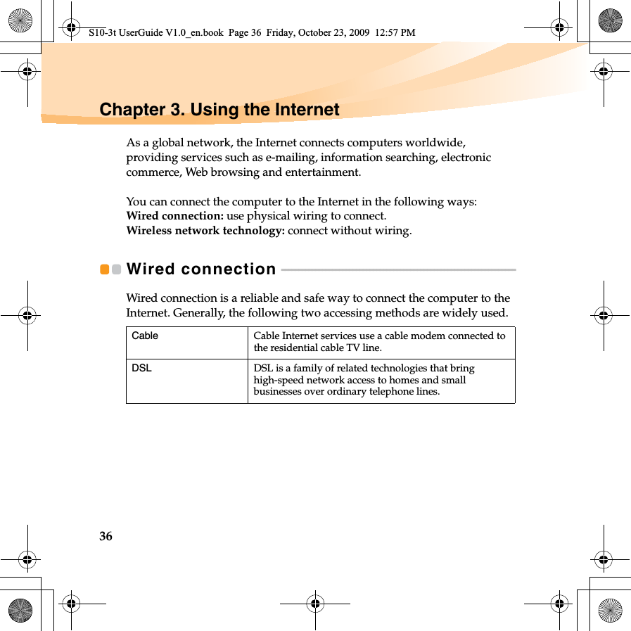 36Chapter 3. Using the InternetAs a global network, the Internet connects computers worldwide, providing services such as e-mailing, information searching, electronic commerce, Web browsing and entertainment.You can connect the computer to the Internet in the following ways:Wired connection: use physical wiring to connect.Wireless network technology: connect without wiring.Wired connection  - - - - - - - - - - - - - - - - - - - - - - - - - - - - - - - - - - - - - - - - - - - - - - - - - - - - - - - - - - - - - - - - - - - - - Wired connection is a reliable and safe way to connect the computer to the Internet. Generally, the following two accessing methods are widely used.Cable Cable Internet services use a cable modem connected to the residential cable TV line.DSL DSL is a family of related technologies that bring high-speed network access to homes and small businesses over ordinary telephone lines.S10-3t UserGuide V1.0_en.book  Page 36  Friday, October 23, 2009  12:57 PM