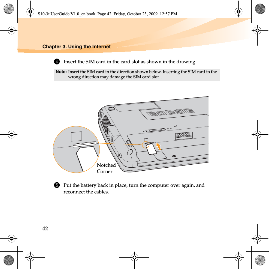 42Chapter 3. Using the Internet4Insert the SIM card in the card slot as shown in the drawing.5Put the battery back in place, turn the computer over again, and reconnect the cables.Note: Insert the SIM card in the direction shown below. Inserting the SIM card in the wrong direction may damage the SIM card slot. .Notched CornerS10-3t UserGuide V1.0_en.book  Page 42  Friday, October 23, 2009  12:57 PM