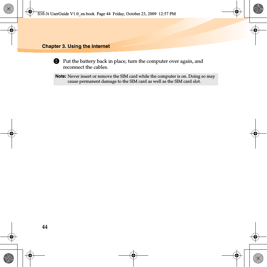 44Chapter 3. Using the Internet5Put the battery back in place, turn the computer over again, and reconnect the cables.Note: Never insert or remove the SIM card while the computer is on. Doing so may cause permanent damage to the SIM card as well as the SIM card slot.S10-3t UserGuide V1.0_en.book  Page 44  Friday, October 23, 2009  12:57 PM