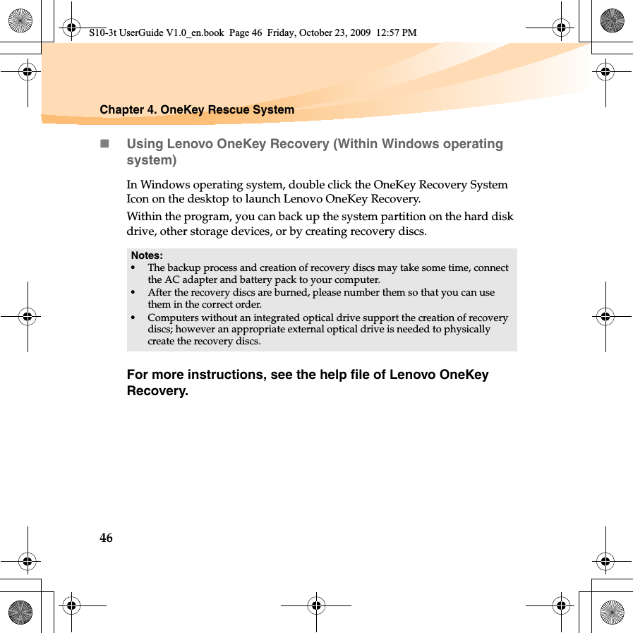 46Chapter 4. OneKey Rescue SystemUsing Lenovo OneKey Recovery (Within Windows operating system)In Windows operating system, double click the OneKey Recovery System Icon on the desktop to launch Lenovo OneKey Recovery. Within the program, you can back up the system partition on the hard disk drive, other storage devices, or by creating recovery discs. For more instructions, see the help file of Lenovo OneKey Recovery.Notes:•The backup process and creation of recovery discs may take some time, connect the AC adapter and battery pack to your computer.•After the recovery discs are burned, please number them so that you can use them in the correct order.•Computers without an integrated optical drive support the creation of recovery discs; however an appropriate external optical drive is needed to physically create the recovery discs. S10-3t UserGuide V1.0_en.book  Page 46  Friday, October 23, 2009  12:57 PM