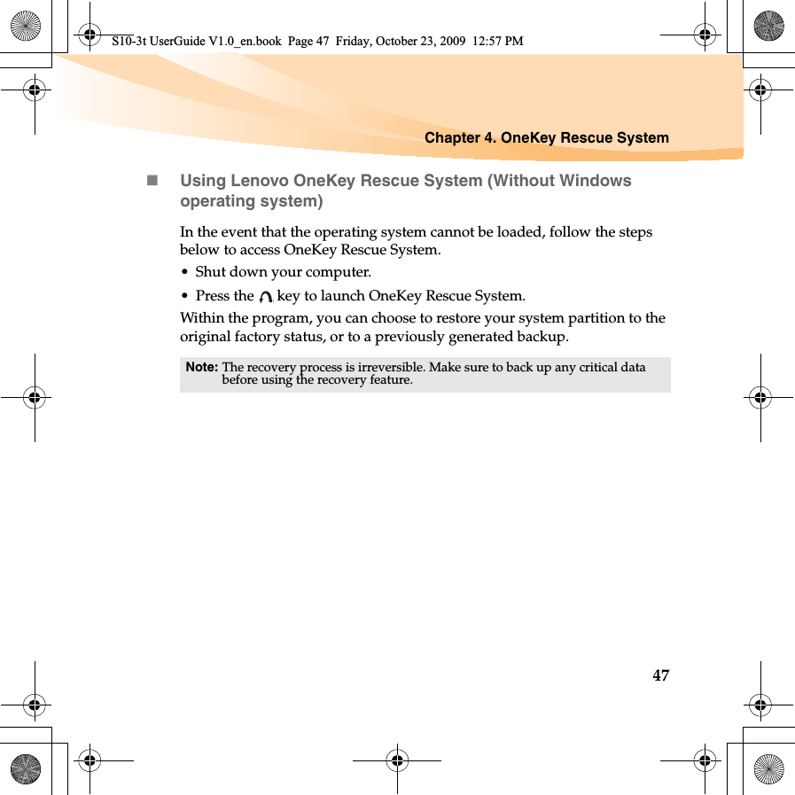 Chapter 4. OneKey Rescue System47Using Lenovo OneKey Rescue System (Without Windows operating system)In the event that the operating system cannot be loaded, follow the steps below to access OneKey Rescue System.• Shut down your computer.• Press the   key to launch OneKey Rescue System.Within the program, you can choose to restore your system partition to the original factory status, or to a previously generated backup. Note: The recovery process is irreversible. Make sure to back up any critical data before using the recovery feature. S10-3t UserGuide V1.0_en.book  Page 47  Friday, October 23, 2009  12:57 PM