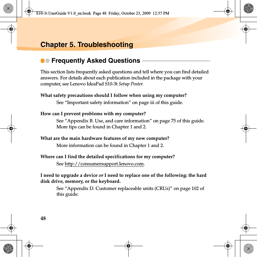 48Chapter 5. TroubleshootingFrequently Asked Questions  - - - - - - - - - - - - - - - - - - - - - - - - - - - - - - - - - - - - - - - - - - - - - - - - - This section lists frequently asked questions and tell where you can find detailed answers. For details about each publication included in the package with your computer, see Lenovo IdeaPad S10-3t Setup Poster.What safety precautions should I follow when using my computer?See “Important safety information” on page iii of this guide.How can I prevent problems with my computer?See “Appendix B. Use, and care information” on page 75 of this guide. More tips can be found in Chapter 1 and 2.What are the main hardware features of my new computer?More information can be found in Chapter 1 and 2.Where can I find the detailed specifications for my computer?See http://consumersupport.lenovo.com.I need to upgrade a device or I need to replace one of the following: the hard disk drive, memory, or the keyboard.See “Appendix D. Customer replaceable units (CRUs)” on page 102 of this guide.S10-3t UserGuide V1.0_en.book  Page 48  Friday, October 23, 2009  12:57 PM