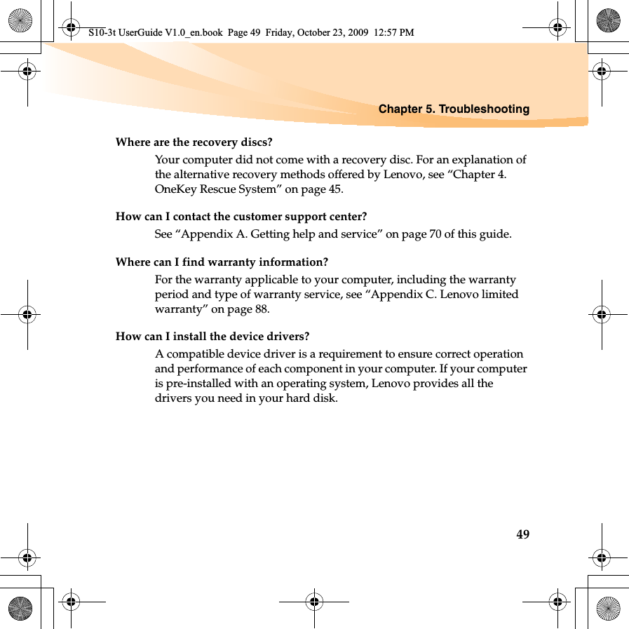 Chapter 5. Troubleshooting49Where are the recovery discs?Your computer did not come with a recovery disc. For an explanation of the alternative recovery methods offered by Lenovo, see “Chapter 4. OneKey Rescue System” on page 45.How can I contact the customer support center?See “Appendix A. Getting help and service” on page 70 of this guide. Where can I find warranty information?For the warranty applicable to your computer, including the warranty period and type of warranty service, see “Appendix C. Lenovo limited warranty” on page 88.How can I install the device drivers?A compatible device driver is a requirement to ensure correct operation and performance of each component in your computer. If your computer is pre-installed with an operating system, Lenovo provides all the drivers you need in your hard disk.S10-3t UserGuide V1.0_en.book  Page 49  Friday, October 23, 2009  12:57 PM