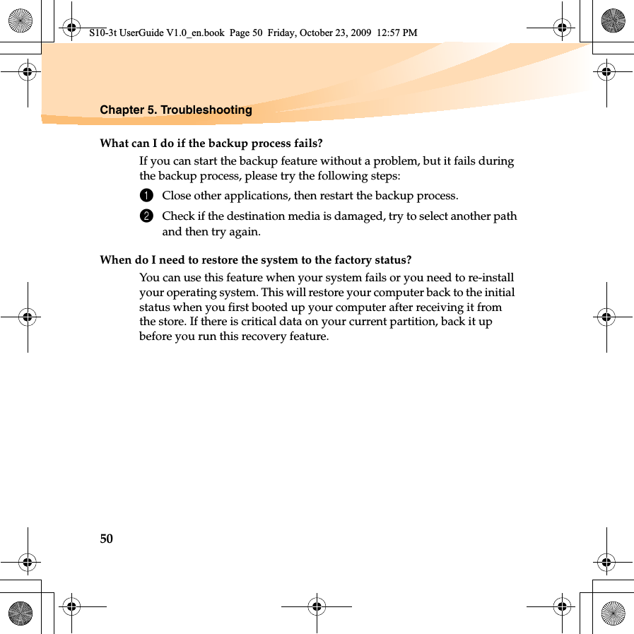 50Chapter 5. TroubleshootingWhat can I do if the backup process fails?If you can start the backup feature without a problem, but it fails during the backup process, please try the following steps:1Close other applications, then restart the backup process.2Check if the destination media is damaged, try to select another pathand then try again.When do I need to restore the system to the factory status?You can use this feature when your system fails or you need to re-install your operating system. This will restore your computer back to the initial status when you first booted up your computer after receiving it from the store. If there is critical data on your current partition, back it up before you run this recovery feature.S10-3t UserGuide V1.0_en.book  Page 50  Friday, October 23, 2009  12:57 PM