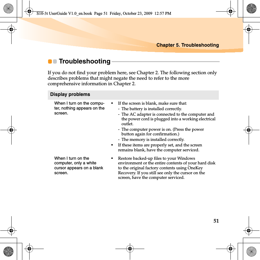 Chapter 5. Troubleshooting51Troubleshooting - - - - - - - - - - - - - - - - - - - - - - - - - - - - - - - - - - - - - - - - - - - - - - - - - - - - - - - - - - - - - - - - - - - - - - - - - - - - -If you do not find your problem here, see Chapter 2. The following section only describes problems that might negate the need to refer to the more comprehensive information in Chapter 2.Display problemsWhen I turn on the compu-ter, nothing appears on the screen.•If the screen is blank, make sure that:- The battery is installed correctly. - The AC adapter is connected to the computer and the power cord is plugged into a working electrical outlet.- The computer power is on. (Press the power button again for confirmation.)- The memory is installed correctly. •If these items are properly set, and the screen remains blank, have the computer serviced. When I turn on the computer, only a white cursor appears on a blank screen. •Restore backed-up files to your Windows environment or the entire contents of your hard disk to the original factory contents using OneKey Recovery. If you still see only the cursor on the screen, have the computer serviced.S10-3t UserGuide V1.0_en.book  Page 51  Friday, October 23, 2009  12:57 PM