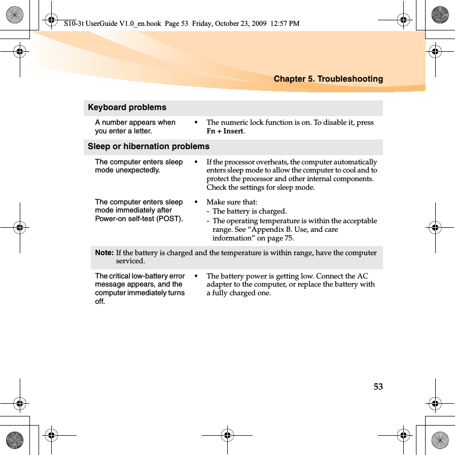 Chapter 5. Troubleshooting53Keyboard problemsA number appears when you enter a letter.•The numeric lock function is on. To disable it, press Fn + Insert.Sleep or hibernation problemsThe computer enters sleep mode unexpectedly.•If the processor overheats, the computer automatically enters sleep mode to allow the computer to cool and to protect the processor and other internal components. Check the settings for sleep mode.The computer enters sleep mode immediately after Power-on self-test (POST). •Make sure that: - The battery is charged.- The operating temperature is within the acceptable range. See “Appendix B. Use, and care information” on page 75.Note: If the battery is charged and the temperature is within range, have the computer serviced.The critical low-battery error message appears, and the computer immediately turns off.•The battery power is getting low. Connect the AC adapter to the computer, or replace the battery with a fully charged one.S10-3t UserGuide V1.0_en.book  Page 53  Friday, October 23, 2009  12:57 PM