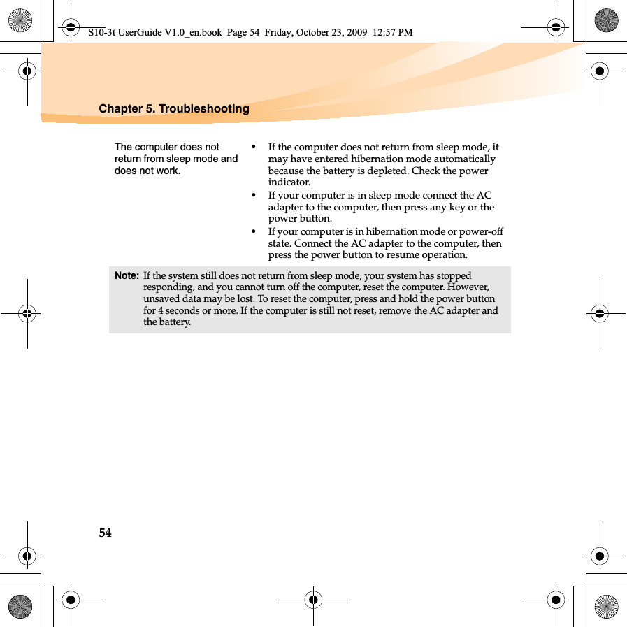 54Chapter 5. TroubleshootingThe computer does not return from sleep mode and does not work. •If the computer does not return from sleep mode, it may have entered hibernation mode automatically because the battery is depleted. Check the power indicator. •If your computer is in sleep mode connect the AC adapter to the computer, then press any key or the power button.•If your computer is in hibernation mode or power-off state. Connect the AC adapter to the computer, then press the power button to resume operation.Note:If the system still does not return from sleep mode, your system has stopped responding, and you cannot turn off the computer, reset the computer. However, unsaved data may be lost. To reset the computer, press and hold the power button for 4 seconds or more. If the computer is still not reset, remove the AC adapter and the battery.S10-3t UserGuide V1.0_en.book  Page 54  Friday, October 23, 2009  12:57 PM